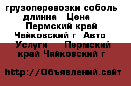 грузоперевозки соболь 2400 длинна › Цена ­ 350 - Пермский край, Чайковский г. Авто » Услуги   . Пермский край,Чайковский г.